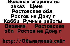 Вязаные игрушки на заказ › Цена ­ 500 - Ростовская обл., Ростов-на-Дону г. Хобби. Ручные работы » Вязание   . Ростовская обл.,Ростов-на-Дону г.